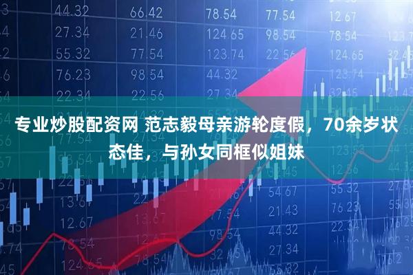 专业炒股配资网 范志毅母亲游轮度假，70余岁状态佳，与孙女同框似姐妹