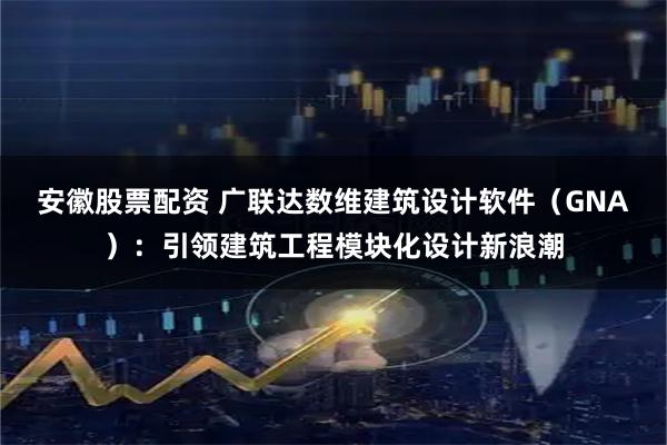 安徽股票配资 广联达数维建筑设计软件（GNA）：引领建筑工程模块化设计新浪潮