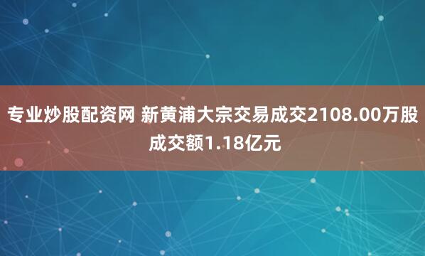 专业炒股配资网 新黄浦大宗交易成交2108.00万股 成交额1.18亿元